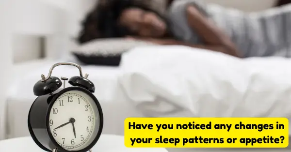 Have you noticed any changes in your sleep patterns or appetite